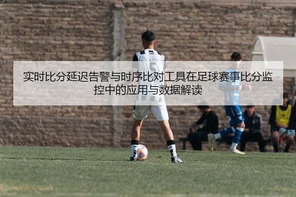 实时比分延迟告警与时序比对工具在足球赛事比分监控中的应用与数据解读